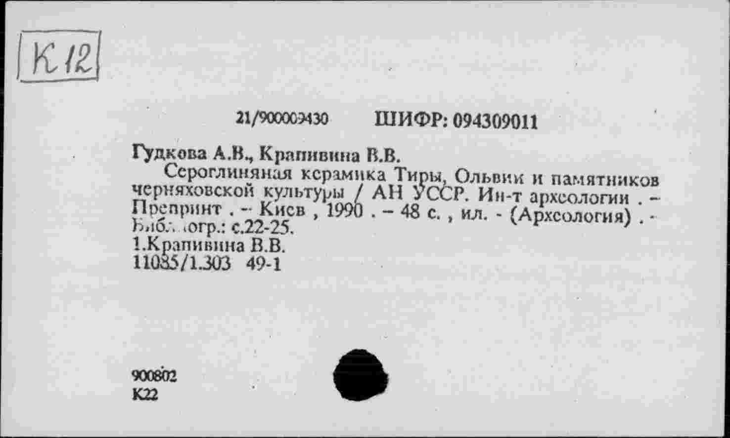 ﻿К/2
21/9000СЭ430 ШИФР: 094309011
Гудкова А.В., Крапивина В.В.
Сероглиняная керамика Тиры, Ольвии и памятников Черняховской культуры / АН УССР. Ин-т археологии . -Препринт . - Киев , 1990 . - 48 с. , ил. - (Археология) . ■ Виол >огр.: с.22-25.	7
1.Крапивина В.В. 11085/1303 49-1
900802 К22